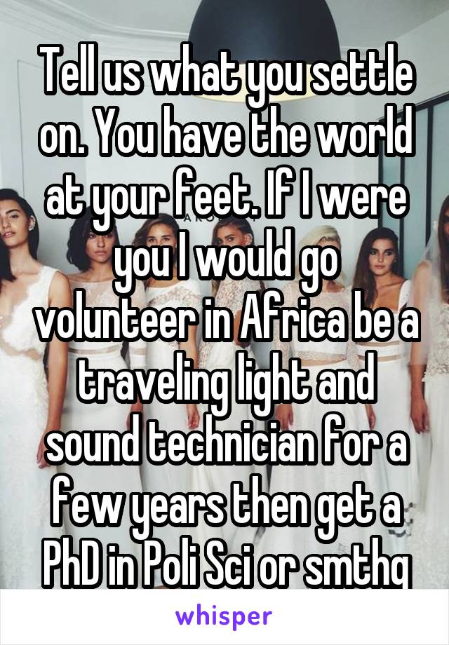 Tell us what you settle on. You have the world at your feet. If I were you I would go volunteer in Africa be a traveling light and sound technician for a few years then get a PhD in Poli Sci or smthg