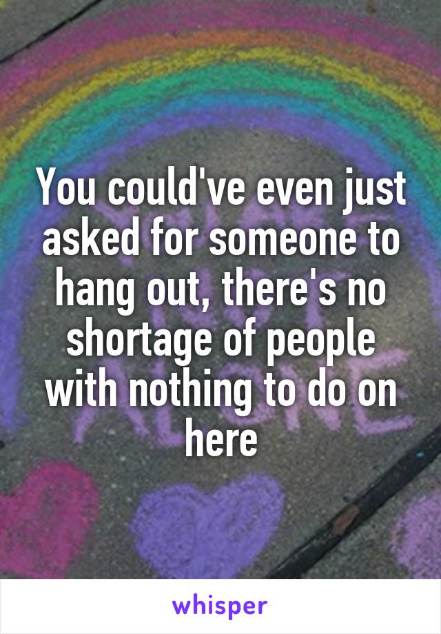 You could've even just asked for someone to hang out, there's no shortage of people with nothing to do on here