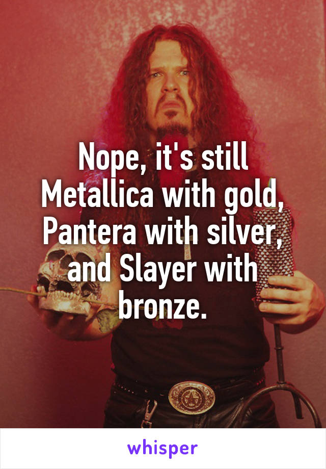 Nope, it's still Metallica with gold, Pantera with silver, and Slayer with bronze.