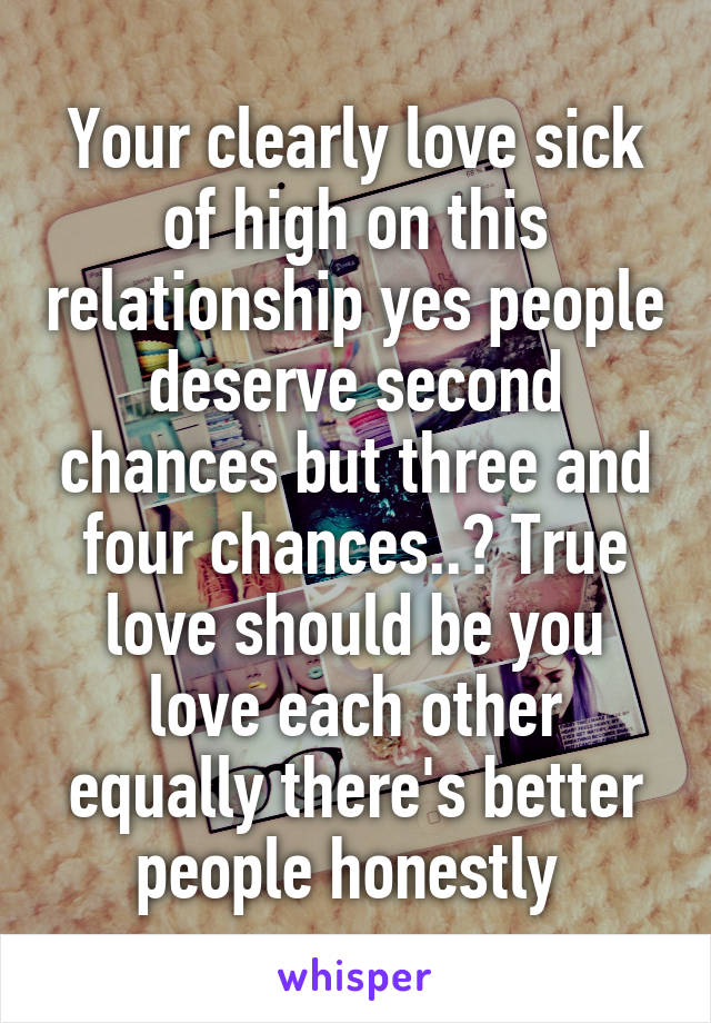 Your clearly love sick of high on this relationship yes people deserve second chances but three and four chances..? True love should be you love each other equally there's better people honestly 