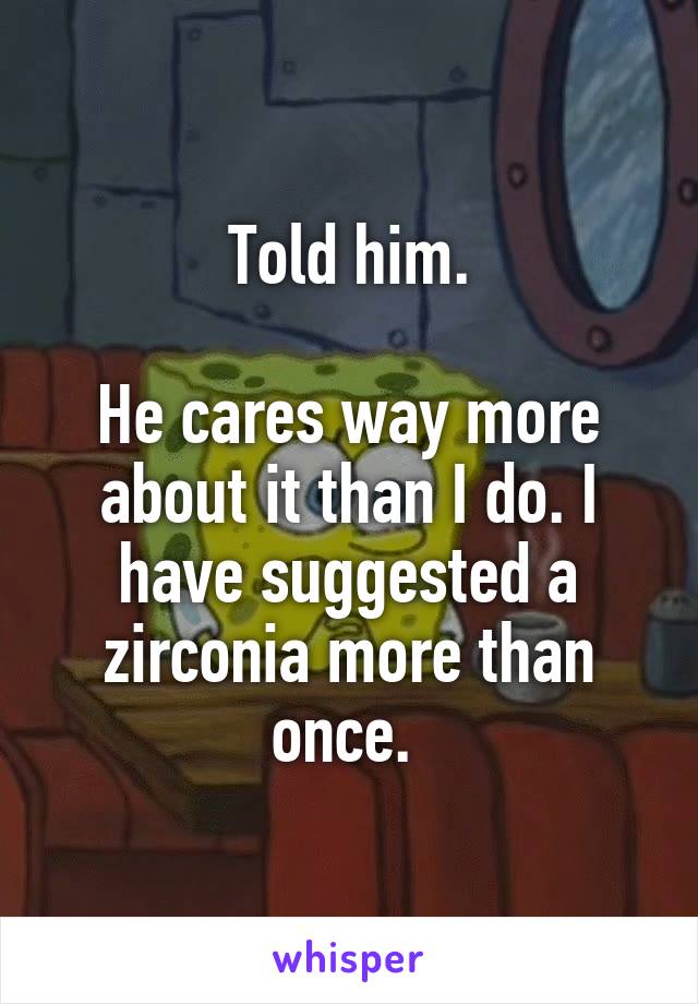 Told him.

He cares way more about it than I do. I have suggested a zirconia more than once. 