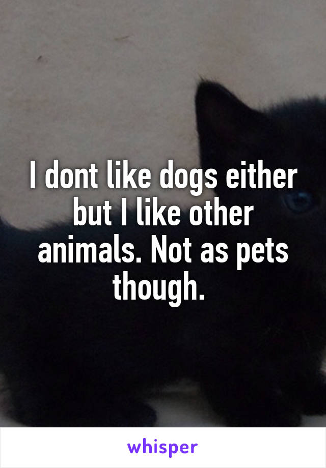 I dont like dogs either but I like other animals. Not as pets though. 