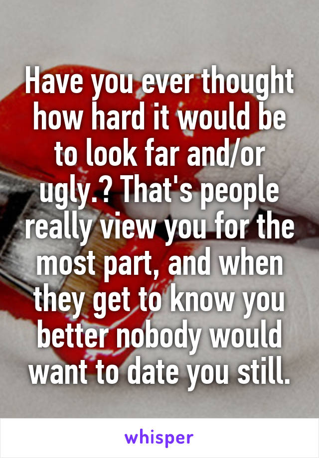 Have you ever thought how hard it would be to look far and/or ugly.? That's people really view you for the most part, and when they get to know you better nobody would want to date you still.