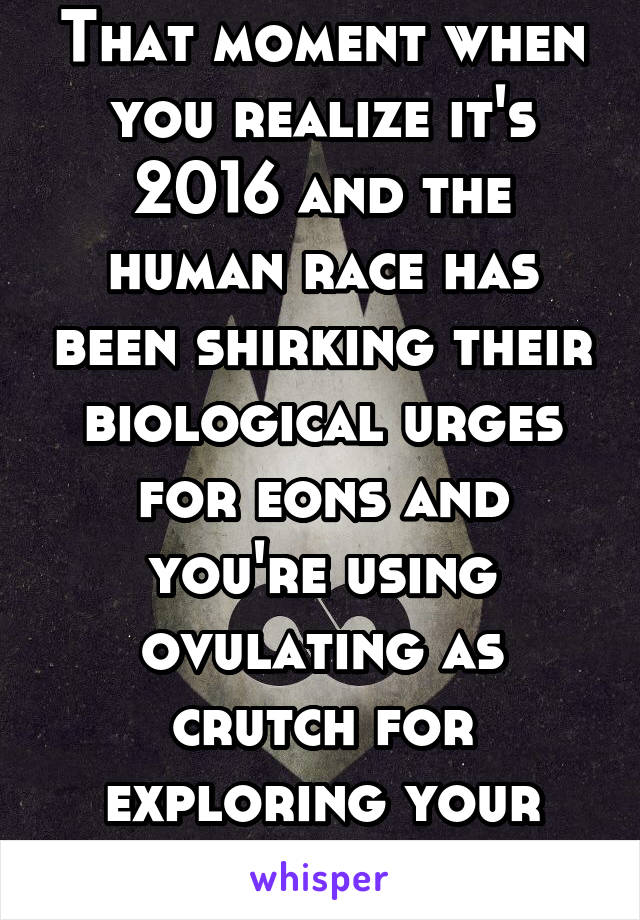 That moment when you realize it's 2016 and the human race has been shirking their biological urges for eons and you're using ovulating as crutch for exploring your sexuality.