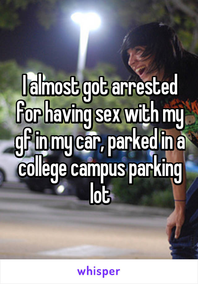 I almost got arrested for having sex with my gf in my car, parked in a college campus parking lot