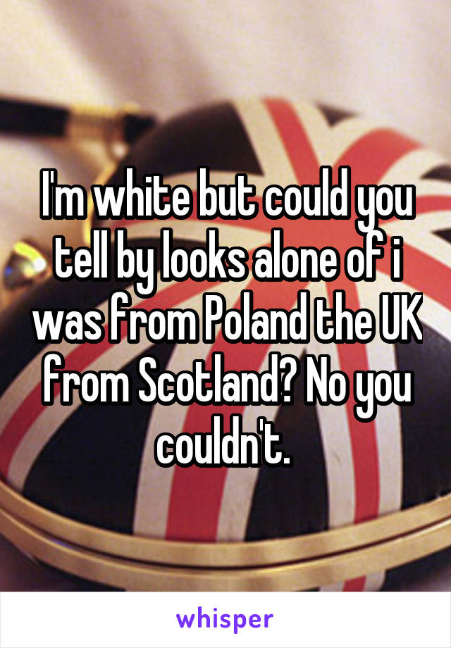 I'm white but could you tell by looks alone of i was from Poland the UK from Scotland? No you couldn't. 