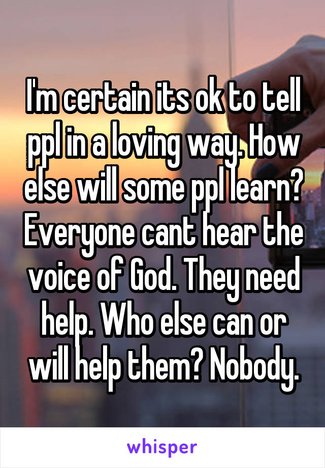 I'm certain its ok to tell ppl in a loving way. How else will some ppl learn? Everyone cant hear the voice of God. They need help. Who else can or will help them? Nobody.