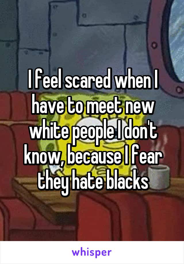 I feel scared when I have to meet new white people I don't know, because I fear they hate blacks