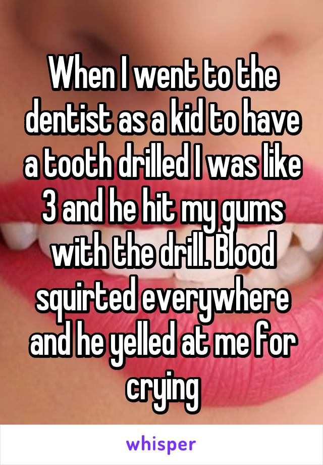 When I went to the dentist as a kid to have a tooth drilled I was like 3 and he hit my gums with the drill. Blood squirted everywhere and he yelled at me for crying