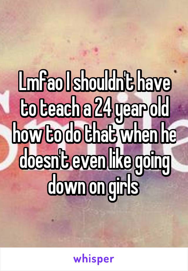 Lmfao I shouldn't have to teach a 24 year old how to do that when he doesn't even like going down on girls 