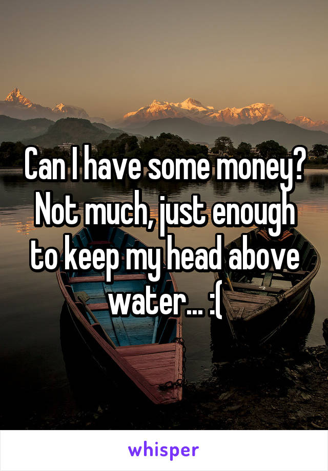 Can I have some money? Not much, just enough to keep my head above water... :(