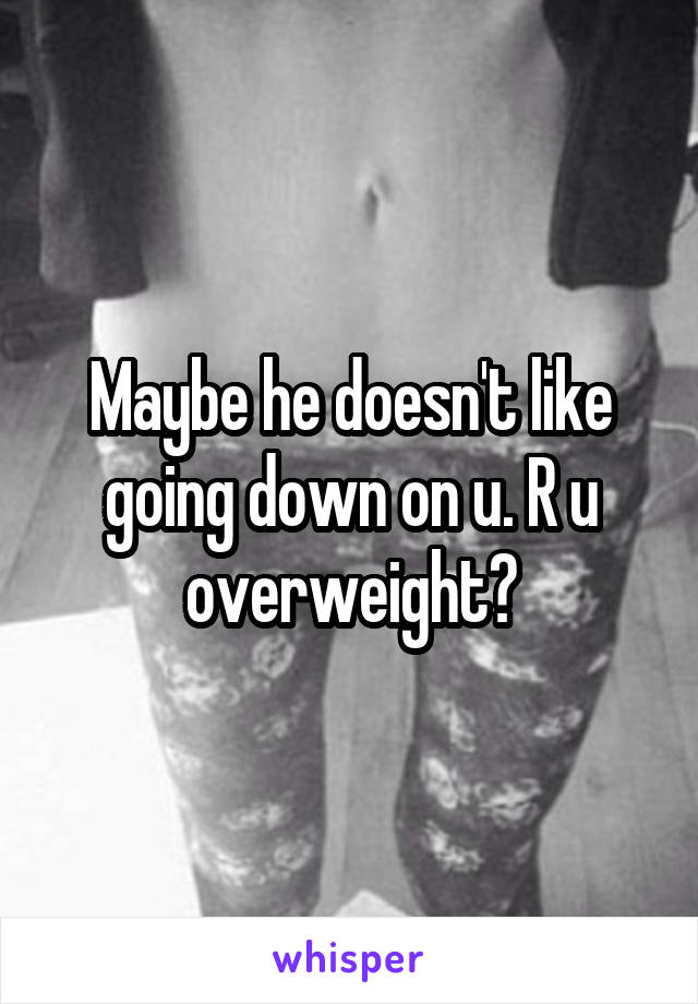 Maybe he doesn't like going down on u. R u overweight?