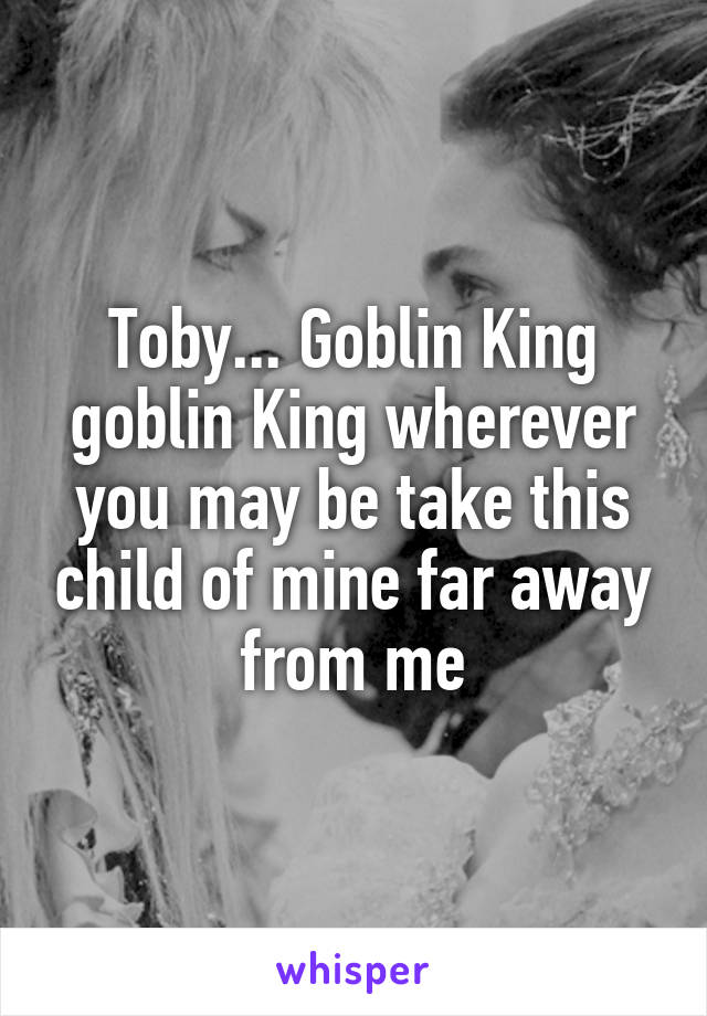 Toby... Goblin King goblin King wherever you may be take this child of mine far away from me