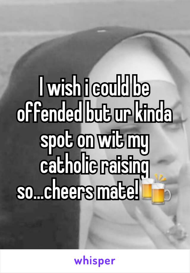 I wish i could be offended but ur kinda spot on wit my catholic raising so...cheers mate!🍻