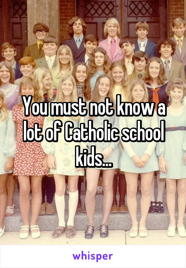 You must not know a lot of Catholic school kids...