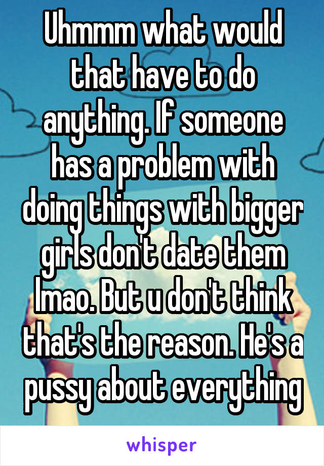 Uhmmm what would that have to do anything. If someone has a problem with doing things with bigger girls don't date them lmao. But u don't think that's the reason. He's a pussy about everything 