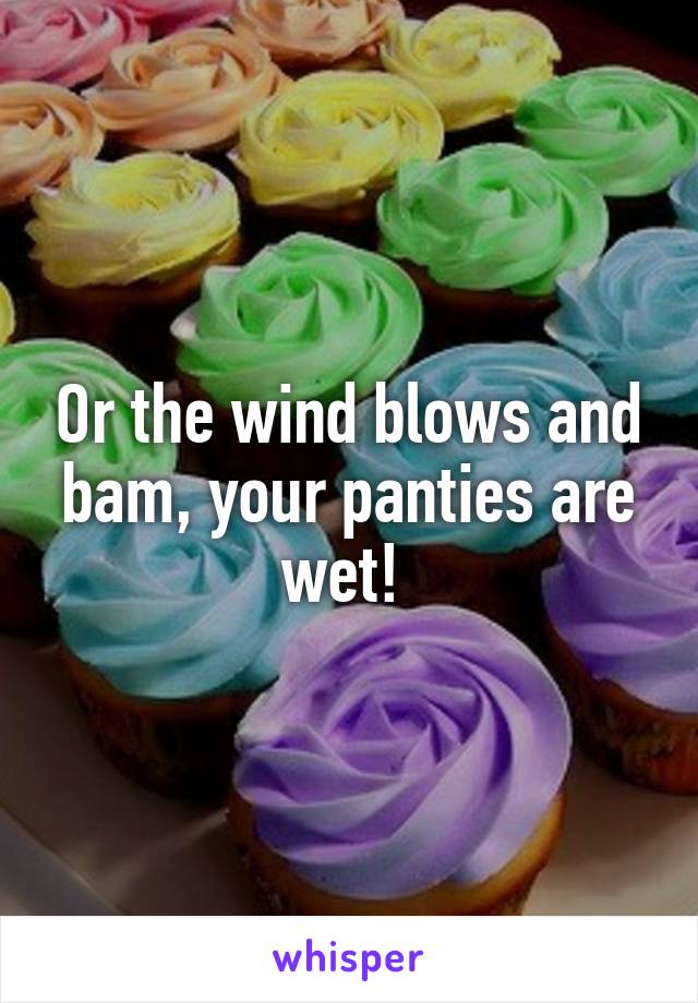 Or the wind blows and bam, your panties are wet! 