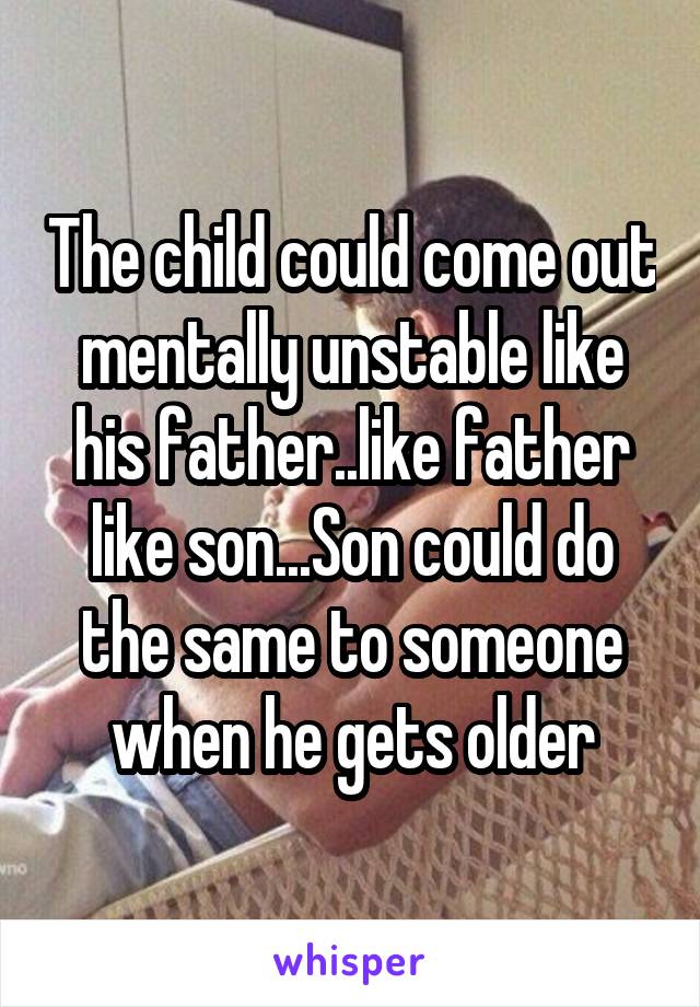 The child could come out mentally unstable like his father..like father like son...Son could do the same to someone when he gets older