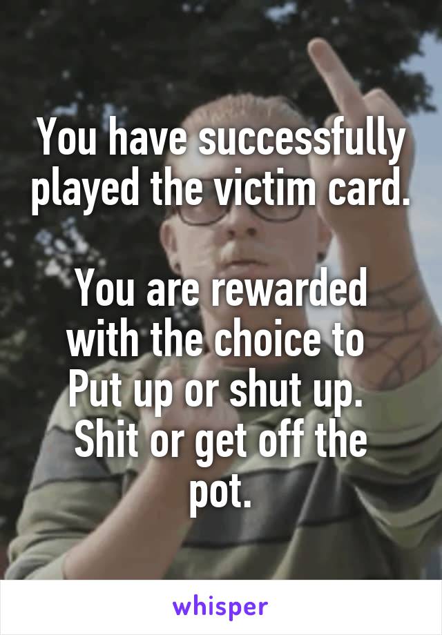 You have successfully played the victim card.

You are rewarded with the choice to 
Put up or shut up. 
Shit or get off the pot.