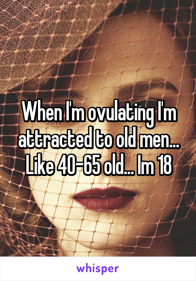 When I'm ovulating I'm attracted to old men... Like 40-65 old... Im 18