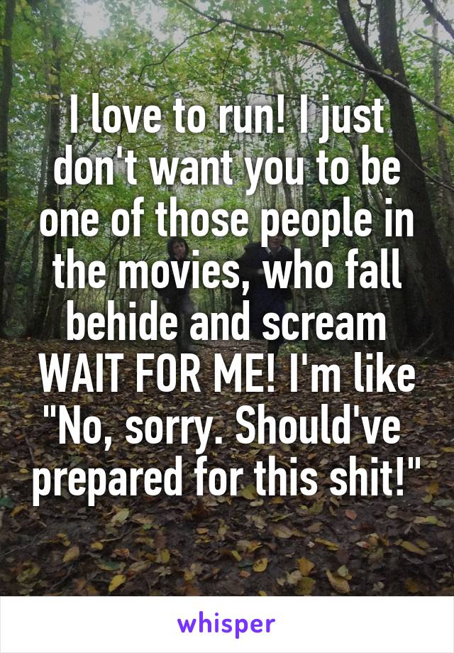 I love to run! I just don't want you to be one of those people in the movies, who fall behide and scream WAIT FOR ME! I'm like "No, sorry. Should've  prepared for this shit!" 