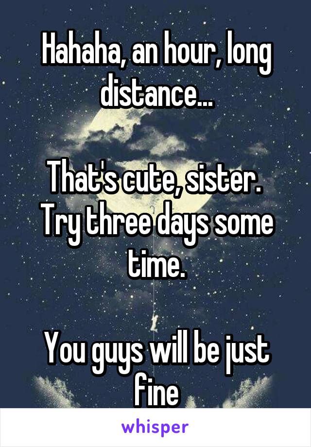 Hahaha, an hour, long distance...

That's cute, sister.  Try three days some time.

You guys will be just fine