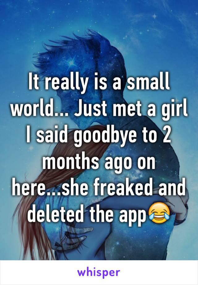 It really is a small world... Just met a girl I said goodbye to 2 months ago on here...she freaked and deleted the app😂