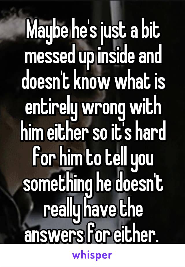 Maybe he's just a bit messed up inside and doesn't know what is entirely wrong with him either so it's hard for him to tell you something he doesn't really have the answers for either. 