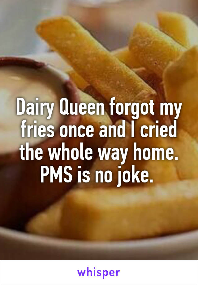 Dairy Queen forgot my fries once and I cried the whole way home. PMS is no joke. 
