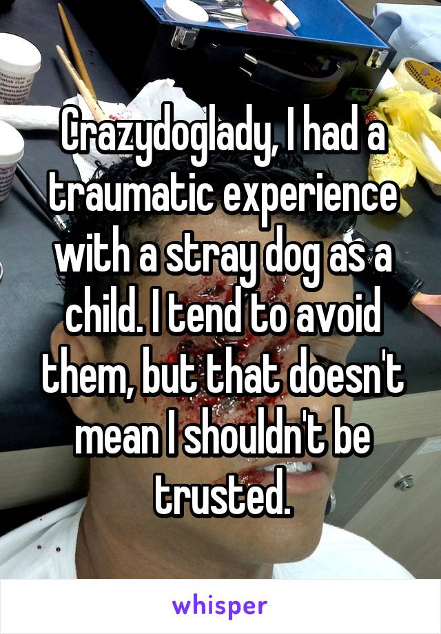 Crazydoglady, I had a traumatic experience with a stray dog as a child. I tend to avoid them, but that doesn't mean I shouldn't be trusted.