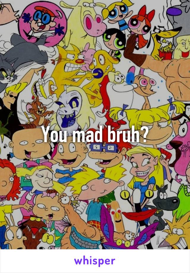 You mad bruh?