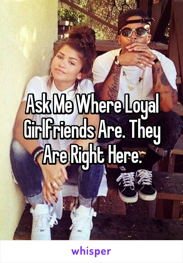 Ask Me Where Loyal Girlfriends Are. They Are Right Here.