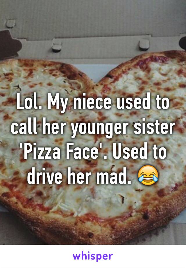 Lol. My niece used to call her younger sister 'Pizza Face'. Used to drive her mad. 😂
