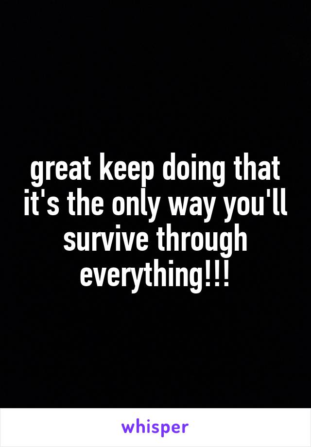 great keep doing that it's the only way you'll survive through everything!!!