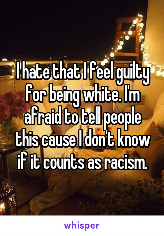 I hate that I feel guilty for being white. I'm afraid to tell people this cause I don't know if it counts as racism.