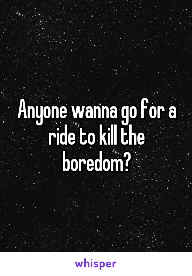 Anyone wanna go for a ride to kill the boredom?
