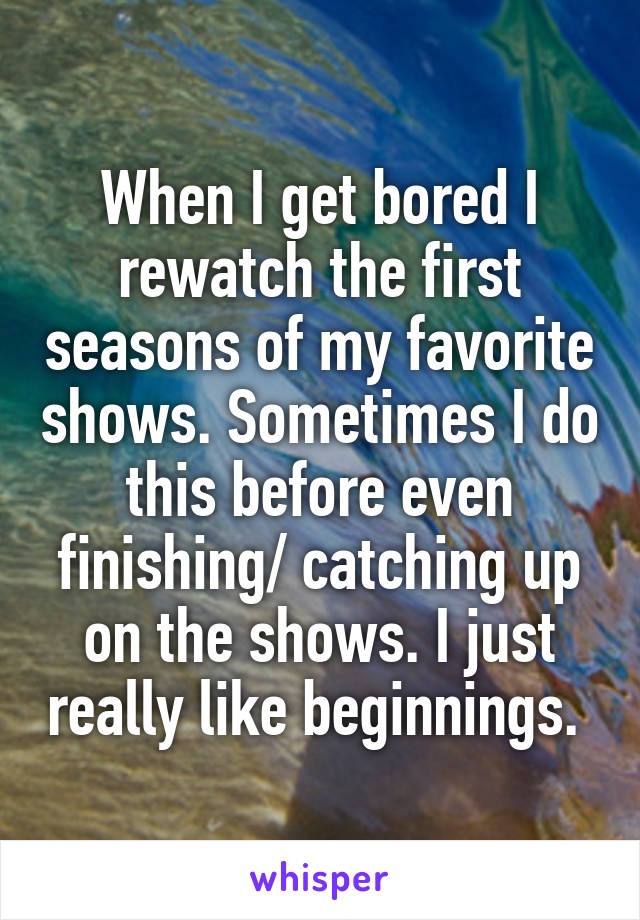 When I get bored I rewatch the first seasons of my favorite shows. Sometimes I do this before even finishing/ catching up on the shows. I just really like beginnings. 