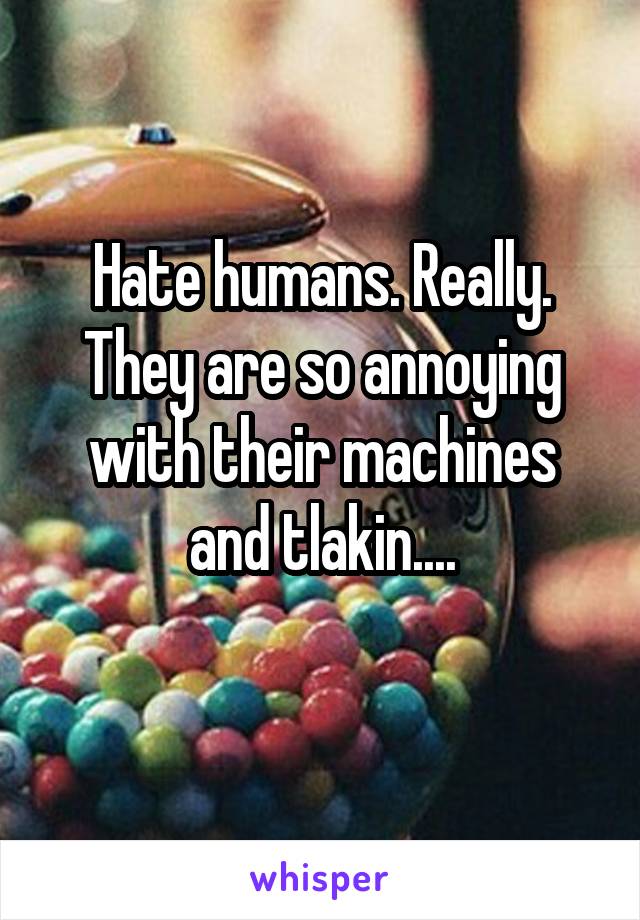 Hate humans. Really. They are so annoying with their machines and tlakin....
