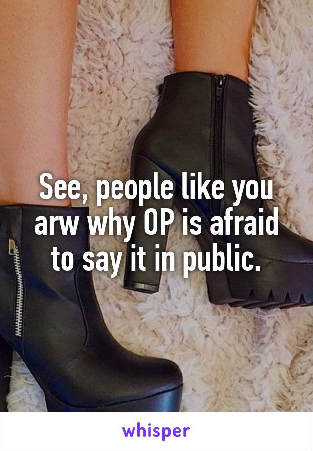 See, people like you arw why OP is afraid to say it in public.