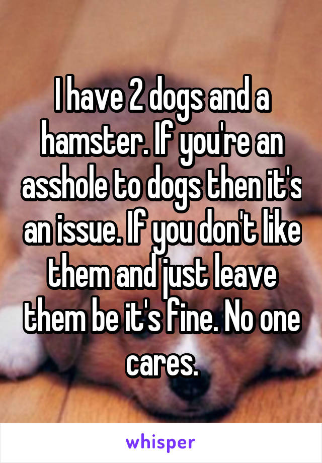 I have 2 dogs and a hamster. If you're an asshole to dogs then it's an issue. If you don't like them and just leave them be it's fine. No one cares.