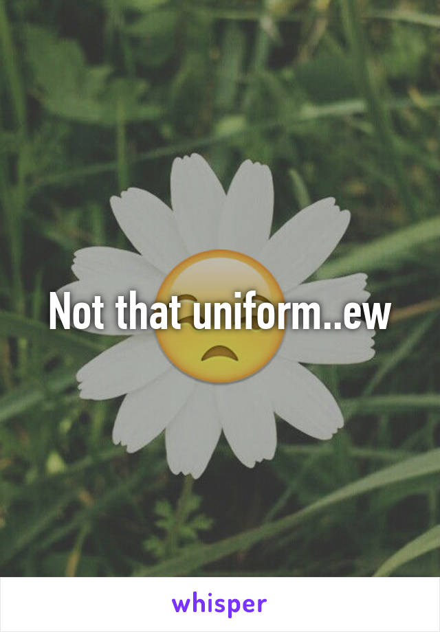 Not that uniform..ew