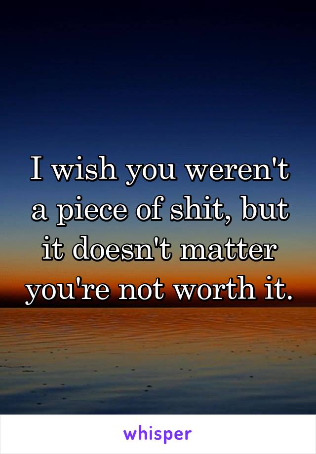 I wish you weren't a piece of shit, but it doesn't matter you're not worth it.