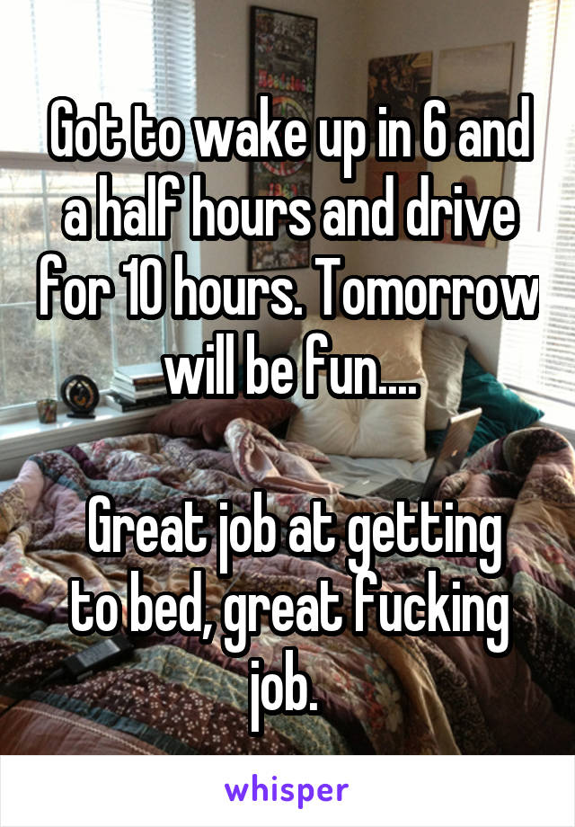 Got to wake up in 6 and a half hours and drive for 10 hours. Tomorrow will be fun....

 Great job at getting to bed, great fucking job. 