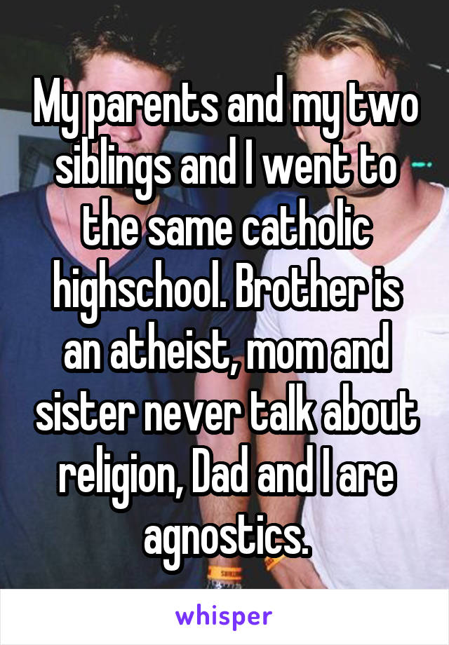 My parents and my two siblings and I went to the same catholic highschool. Brother is an atheist, mom and sister never talk about religion, Dad and I are agnostics.