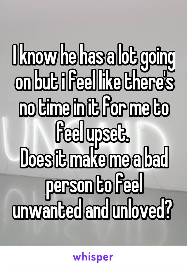 I know he has a lot going on but i feel like there's no time in it for me to feel upset. 
Does it make me a bad person to feel unwanted and unloved? 