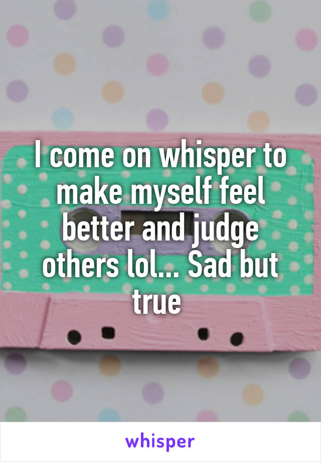 I come on whisper to make myself feel better and judge others lol... Sad but true 