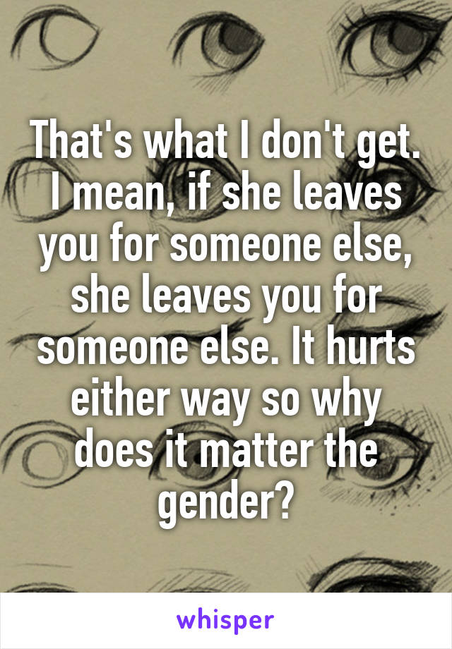 That's what I don't get. I mean, if she leaves you for someone else, she leaves you for someone else. It hurts either way so why does it matter the gender?
