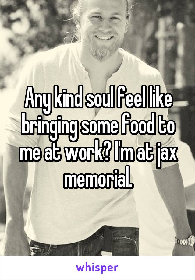 Any kind soul feel like bringing some food to me at work? I'm at jax memorial.