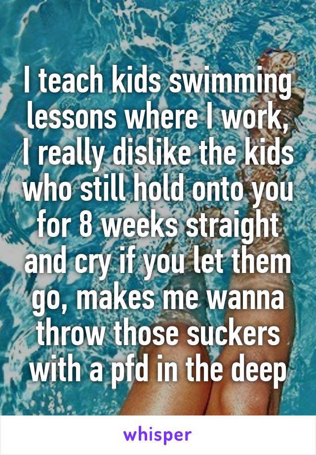 I teach kids swimming lessons where I work, I really dislike the kids who still hold onto you for 8 weeks straight and cry if you let them go, makes me wanna throw those suckers with a pfd in the deep