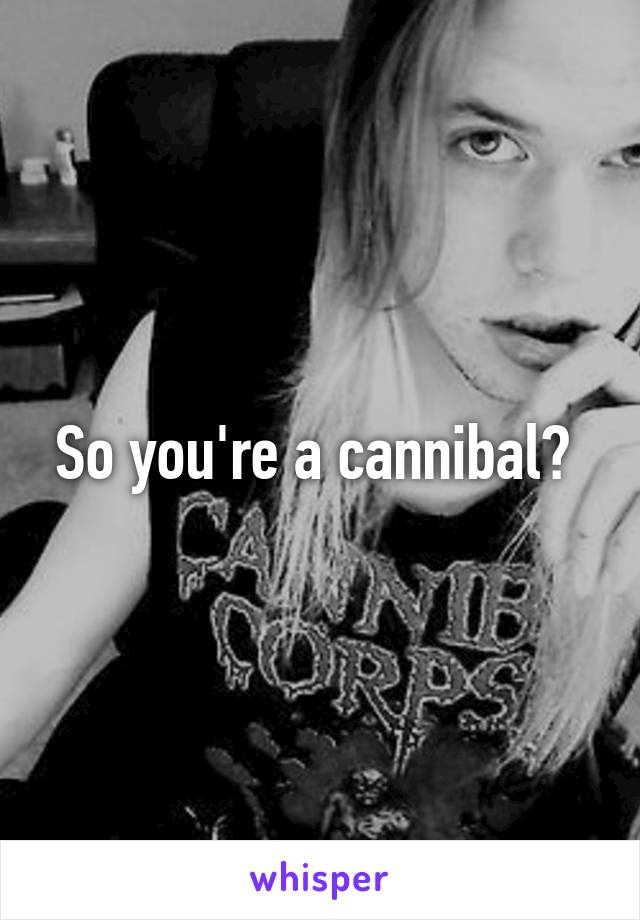 So you're a cannibal? 